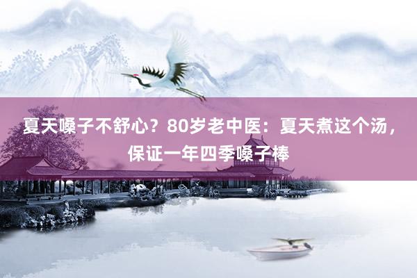 夏天嗓子不舒心？80岁老中医：夏天煮这个汤，保证一年四季嗓子棒