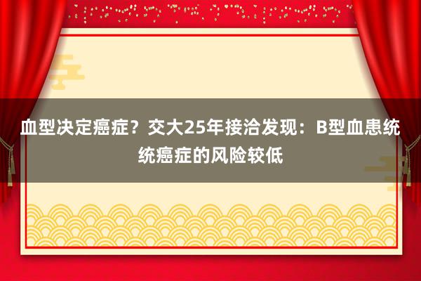 血型决定癌症？交大25年接洽发现：B型血患统统癌症的风险较低