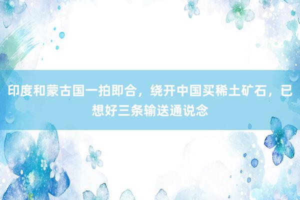 印度和蒙古国一拍即合，绕开中国买稀土矿石，已想好三条输送通说念