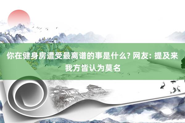 你在健身房遭受最离谱的事是什么? 网友: 提及来我方皆认为莫名