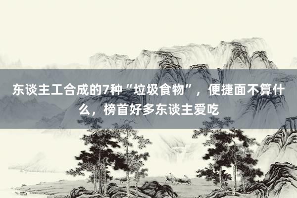 东谈主工合成的7种“垃圾食物”，便捷面不算什么，榜首好多东谈主爱吃