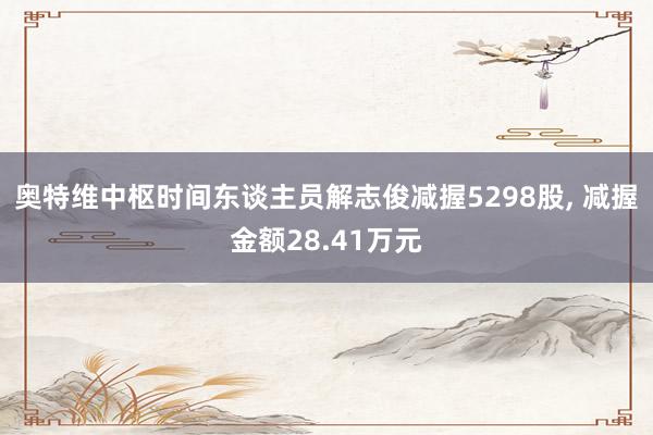 奥特维中枢时间东谈主员解志俊减握5298股, 减握金额28.41万元