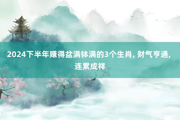 2024下半年赚得盆满钵满的3个生肖, 财气亨通, 连累成祥