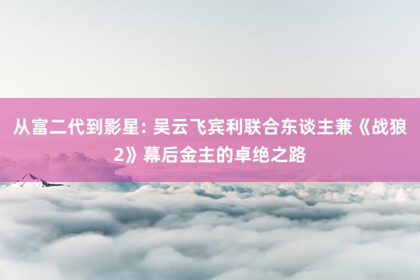 从富二代到影星: 吴云飞宾利联合东谈主兼《战狼2》幕后金主的卓绝之路