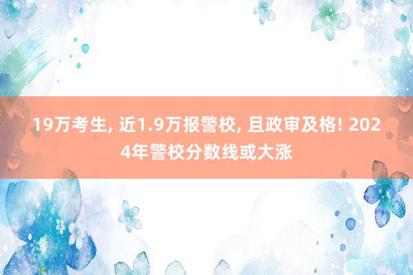 19万考生, 近1.9万报警校, 且政审及格! 2024年警校分数线或大涨