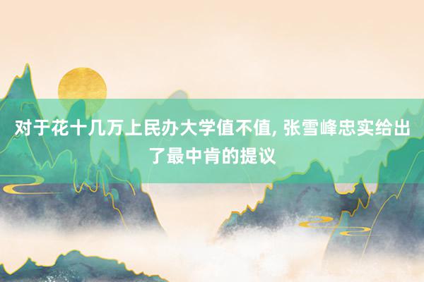 对于花十几万上民办大学值不值, 张雪峰忠实给出了最中肯的提议