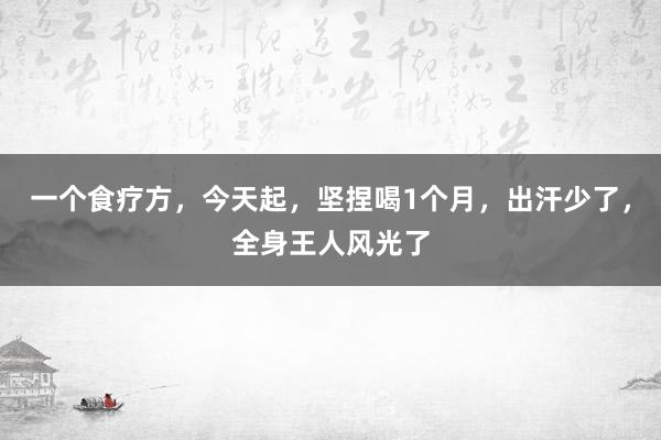 一个食疗方，今天起，坚捏喝1个月，出汗少了，全身王人风光了