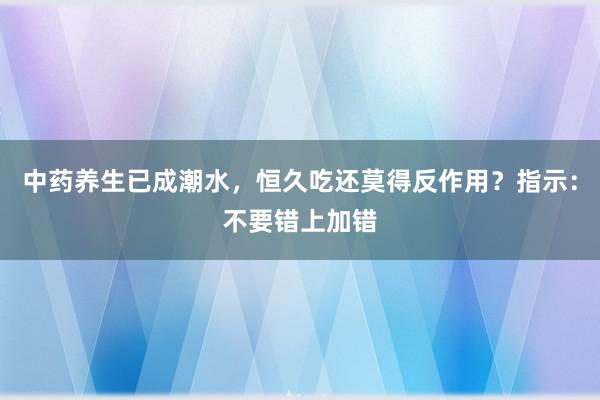 中药养生已成潮水，恒久吃还莫得反作用？指示：不要错上加错