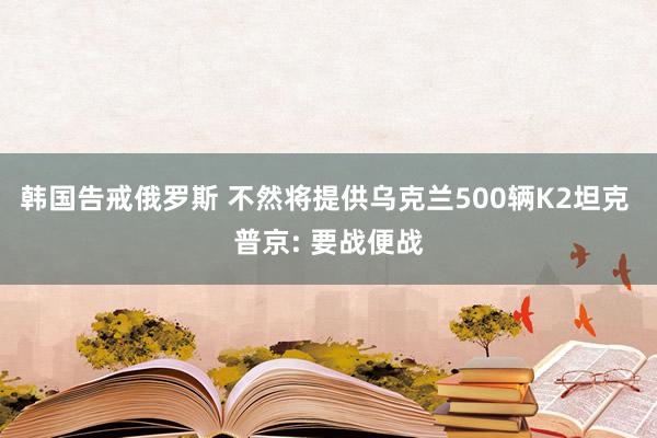 韩国告戒俄罗斯 不然将提供乌克兰500辆K2坦克 普京: 要战便战