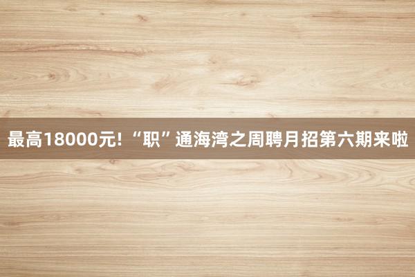 最高18000元! “职”通海湾之周聘月招第六期来啦