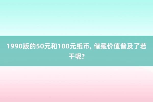 1990版的50元和100元纸币, 储藏价值普及了若干呢?