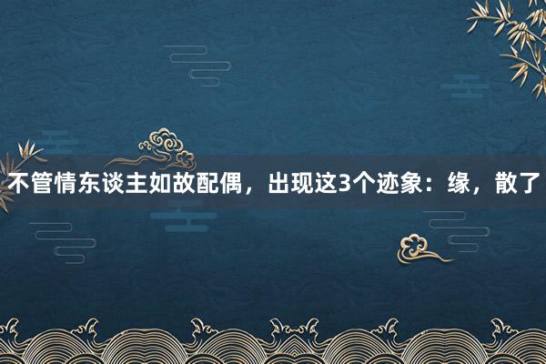 不管情东谈主如故配偶，出现这3个迹象：缘，散了