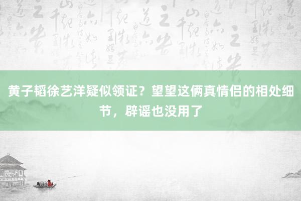 黄子韬徐艺洋疑似领证？望望这俩真情侣的相处细节，辟谣也没用了