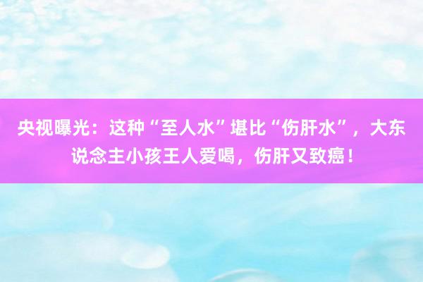 央视曝光：这种“至人水”堪比“伤肝水”，大东说念主小孩王人爱喝，伤肝又致癌！