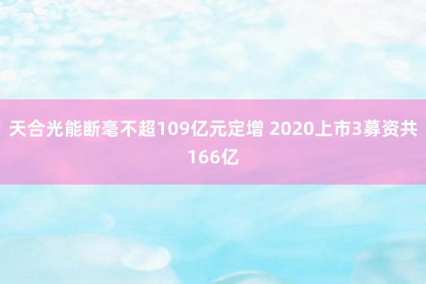 天合光能断毫不超109亿元定增 2020上市3募资共166亿