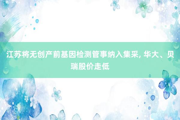 江苏将无创产前基因检测管事纳入集采, 华大、贝瑞股价走低