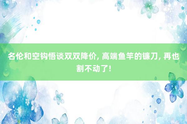 名伦和空钩悟谈双双降价, 高端鱼竿的镰刀, 再也割不动了!