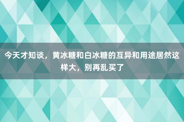 今天才知谈，黄冰糖和白冰糖的互异和用途居然这样大，别再乱买了