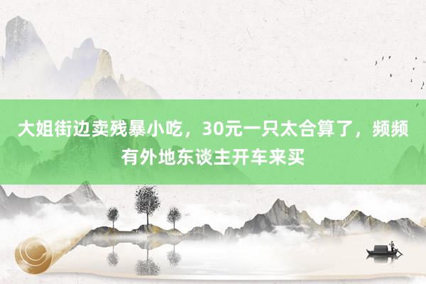 大姐街边卖残暴小吃，30元一只太合算了，频频有外地东谈主开车来买