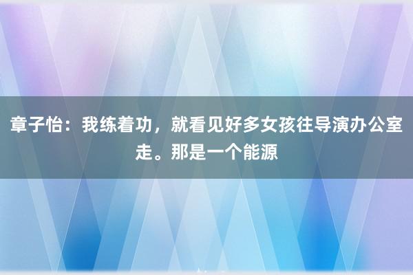 章子怡：我练着功，就看见好多女孩往导演办公室走。那是一个能源