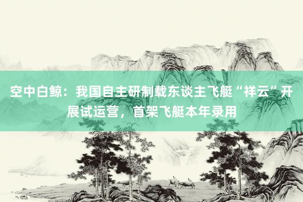 空中白鲸：我国自主研制载东谈主飞艇“祥云”开展试运营，首架飞艇本年录用