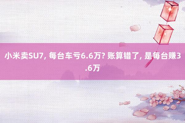 小米卖SU7, 每台车亏6.6万? 账算错了, 是每台赚3.6万