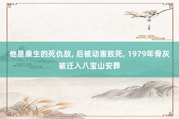 他是康生的死仇敌, 后被动害致死, 1979年骨灰被迁入八宝山安葬