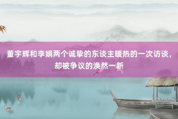 董宇辉和李娟两个诚挚的东谈主暖热的一次访谈，却被争议的涣然一新