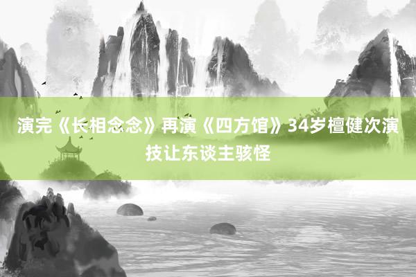 演完《长相念念》再演《四方馆》34岁檀健次演技让东谈主骇怪