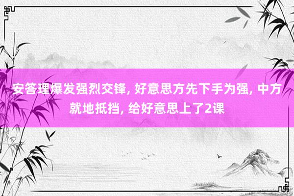 安答理爆发强烈交锋, 好意思方先下手为强, 中方就地抵挡, 给好意思上了2课