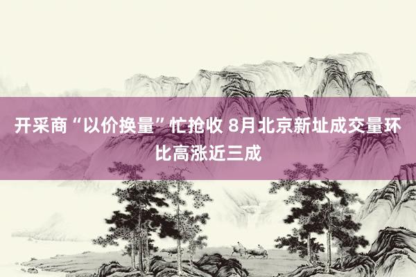 开采商“以价换量”忙抢收 8月北京新址成交量环比高涨近三成