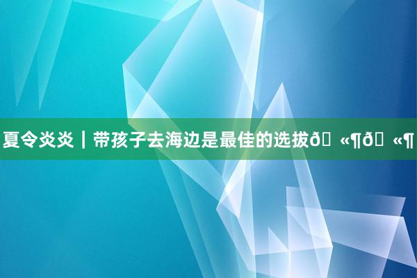 夏令炎炎｜带孩子去海边是最佳的选拔🫶🫶