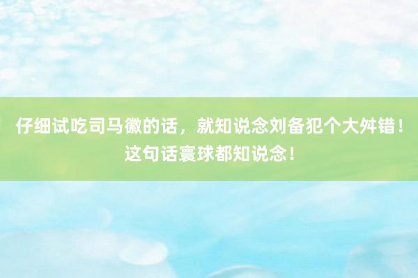 仔细试吃司马徽的话，就知说念刘备犯个大舛错！这句话寰球都知说念！