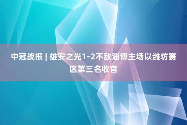 中冠战报 | 雄安之光1-2不敌淄博主场以潍坊赛区第三名收官