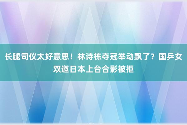 长腿司仪太好意思！林诗栋夺冠举动飘了？国乒女双邀日本上台合影被拒