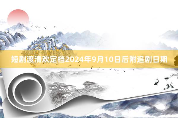 短剧渡清欢定档2024年9月10日后附追剧日期