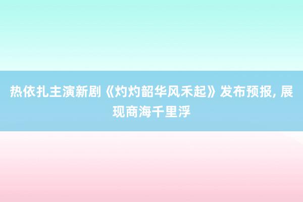 热依扎主演新剧《灼灼韶华风禾起》发布预报, 展现商海千里浮