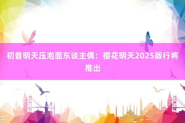 初音明天压泡面东谈主偶：樱花明天2025版行将推出