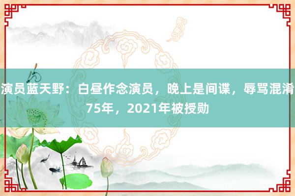 演员蓝天野：白昼作念演员，晚上是间谍，辱骂混淆75年，2021年被授勋