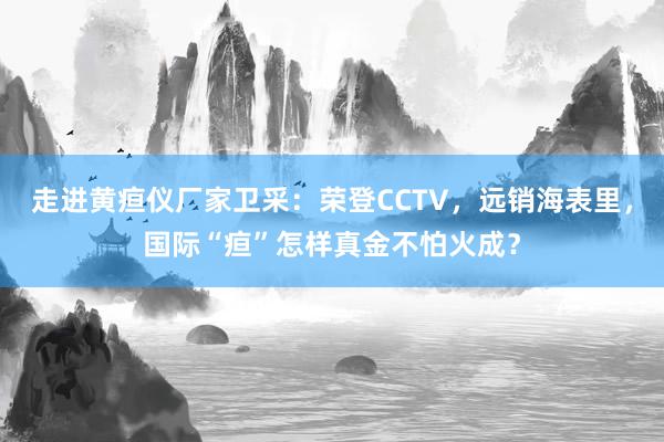 走进黄疸仪厂家卫采：荣登CCTV，远销海表里，国际“疸”怎样真金不怕火成？