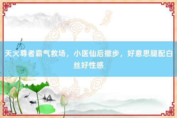 天火尊者霸气救场，小医仙后撤步，好意思腿配白丝好性感