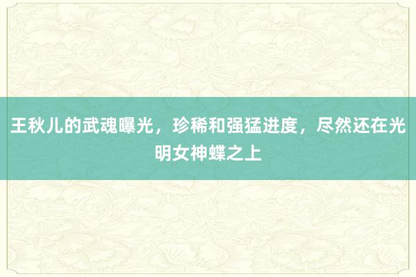 王秋儿的武魂曝光，珍稀和强猛进度，尽然还在光明女神蝶之上