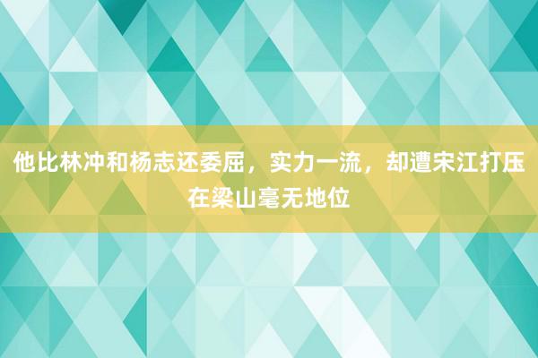 他比林冲和杨志还委屈，实力一流，却遭宋江打压在梁山毫无地位