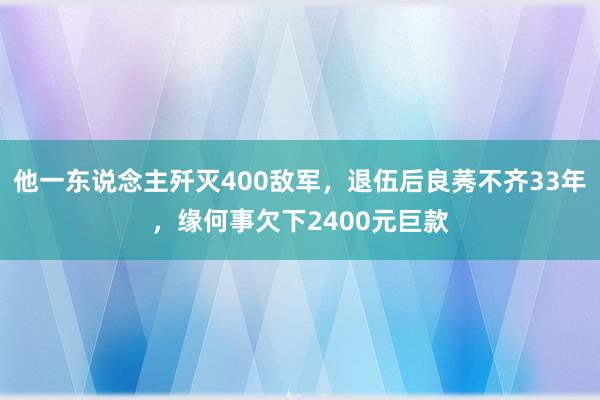 他一东说念主歼灭400敌军，退伍后良莠不齐33年，缘何事欠下2400元巨款