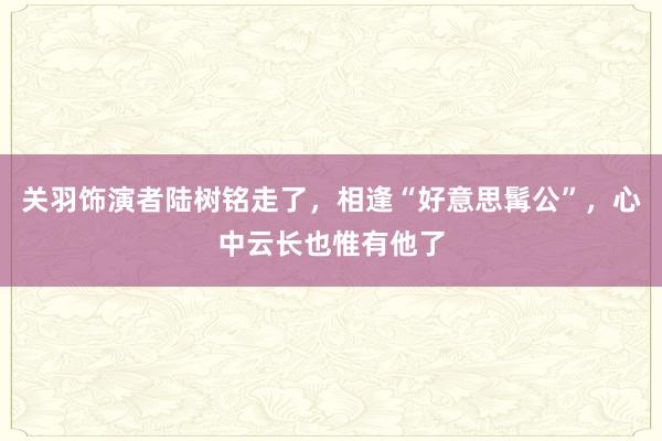 关羽饰演者陆树铭走了，相逢“好意思髯公”，心中云长也惟有他了