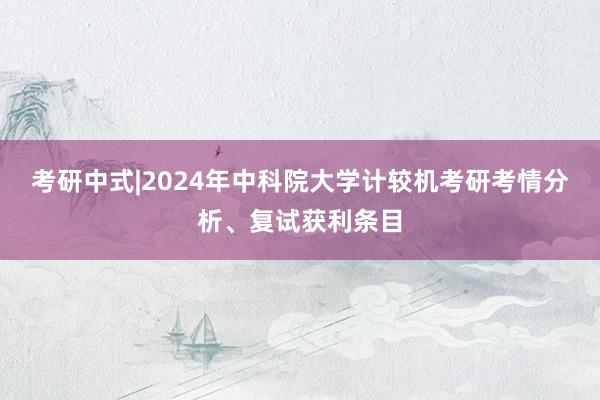 考研中式|2024年中科院大学计较机考研考情分析、复试获利条目