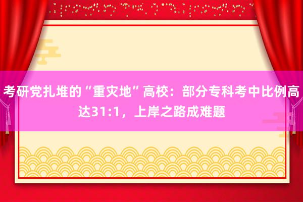 考研党扎堆的“重灾地”高校：部分专科考中比例高达31:1，上岸之路成难题