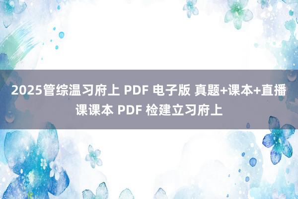 2025管综温习府上 PDF 电子版 真题+课本+直播课课本 PDF 检建立习府上