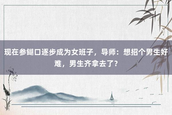 现在参餬口逐步成为女班子，导师：想招个男生好难，男生齐拿去了？