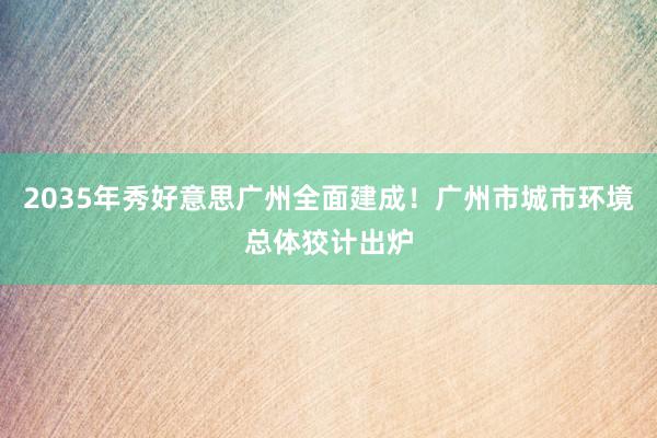 2035年秀好意思广州全面建成！广州市城市环境总体狡计出炉